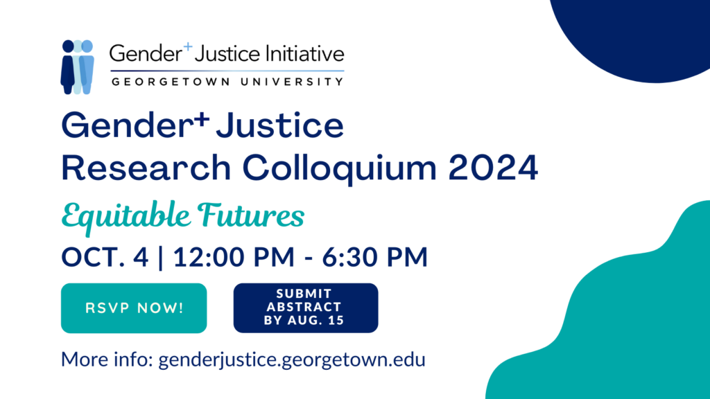 White background with navy blue partial circle element top right corner, turquoise wavy shape element bottom right corner. Top: Georgetown University’s Gender+ Justice Initiative logo showing three human figures in three shades of blue standing side by side, partially overlapping. Center of image: Navy blue and turquoise text: Gender+ Justice Research Colloquium 2024, themed “Equitable Futures.” The Colloquium is on October 4 from 12:00 PM - 6:30 PM EST. Bottom: Two buttons, one in turquoise encouraging viewers to RSVP, and the other in navy blue encouraging viewers to submit their abstract by August 15, 2024.