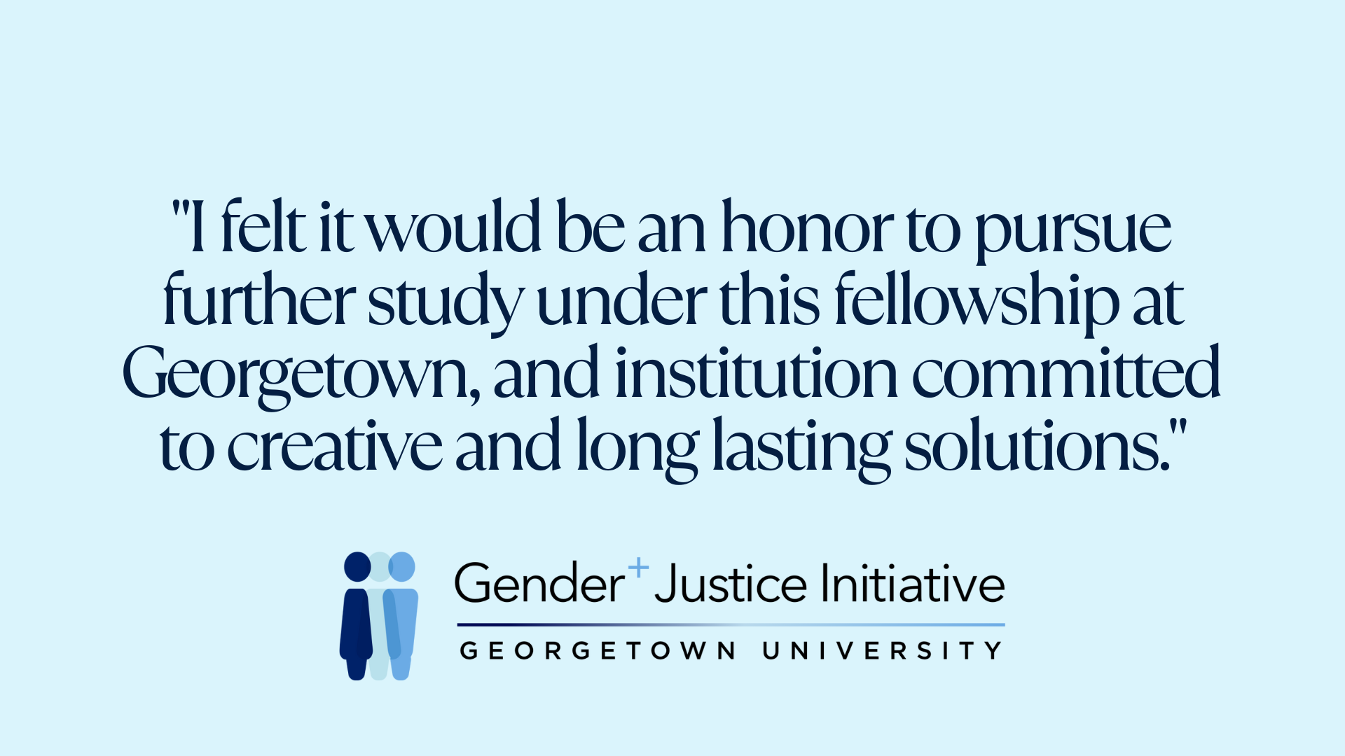 "I felt it would be an honor to pursue further study under this fellowship at Georgetown, and institution committed to creative and long lasting solutions."