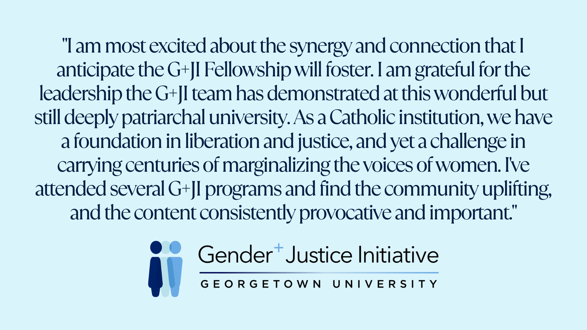 "I am most excited about the synergy and connection that I anticipate the G+JI Fellowship will foster. I am grateful for the leadership the G+JI team has demonstrated at this wonderful but still deeply patriarchal university. As a Catholic institution, we have a foundation in liberation and justice, and yet a challenge in carrying centuries of marginalizing the voices of women. I've attended several G+JI programs and find the community uplifting, and the content consistently provocative and important."