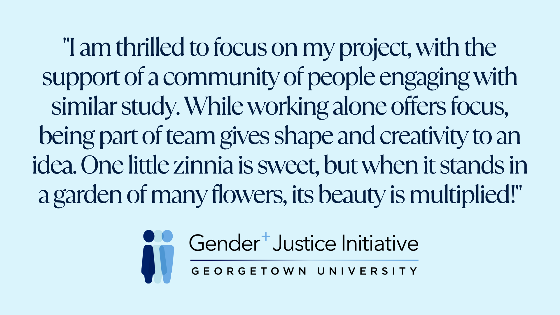 "I am thrilled to focus on my project, with the support of a community of people engaging with similar study. While working alone offers focus, being part of team gives shape and creativity to an idea. One little zinnia is sweet, but when it stands in a garden of many flowers, its beauty is multiplied!"