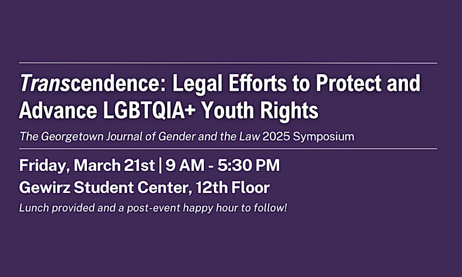 A purple flyer with white text outlining the event details. At the top, a white line separates the title: 'Transcendence: Legal Efforts to Protect and Advance LGBTQIA+ Youth Rights.' Below the title, it reads 'The Georgetown Journal of Gender and the Law 2025 Symposium.' A white line follows, with the event date and location: Friday, March 21st, from 9:00 AM to 5:30 PM at the Gewirz Student Center, 12th Floor. Further down, the flyer notes that lunch will be provided, followed by a post-event happy hour.