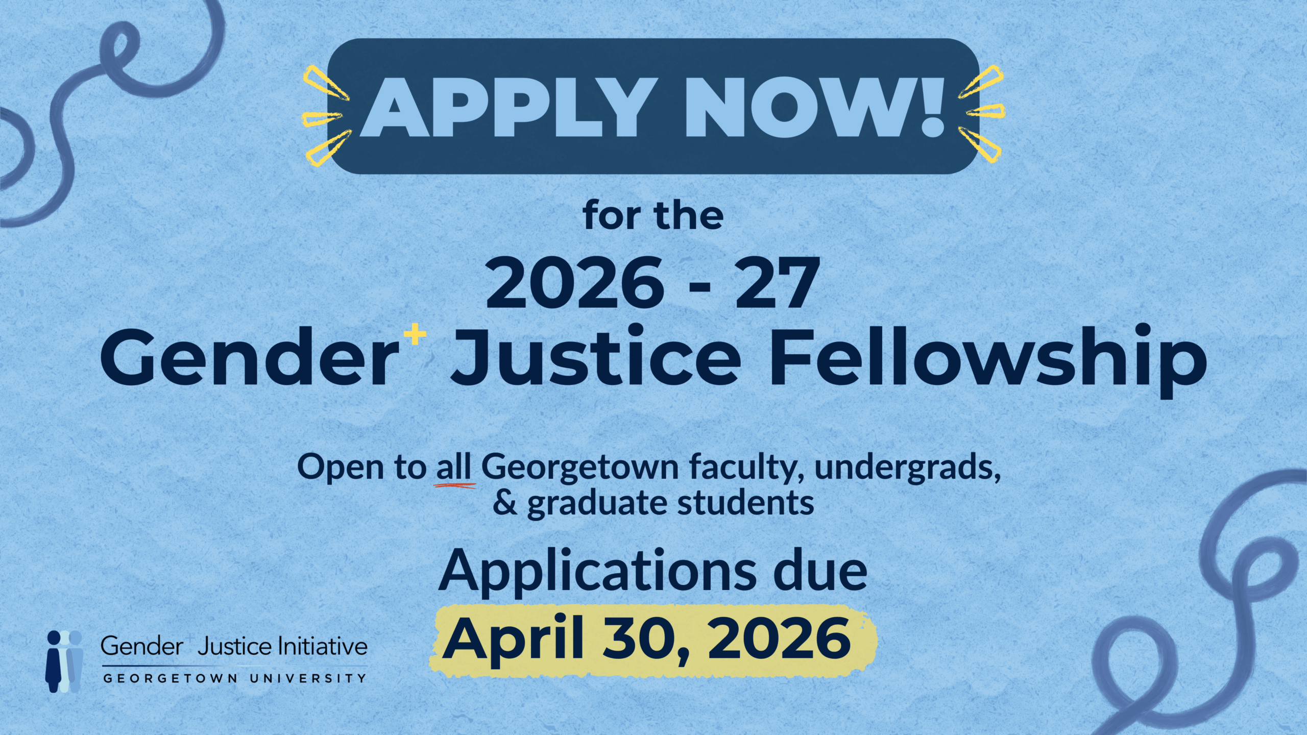 A light blue flyer with wavy doodled scribbles and loops in the corners. A bold title in the top right corner reads “Gender+ Justice Fellowship 2026-27.” Below it reads “APPLY NOW!” surrounded by a dark blue border and yellow lines on each side. Below that reads “Open to all Georgetown faculty, undergrads, & graduate students.” Applications are due April 20, 2026. The Gender+ Justice Initiative logo appears in the bottom left corner, featuring three stick figure outlines in various shades of blue.